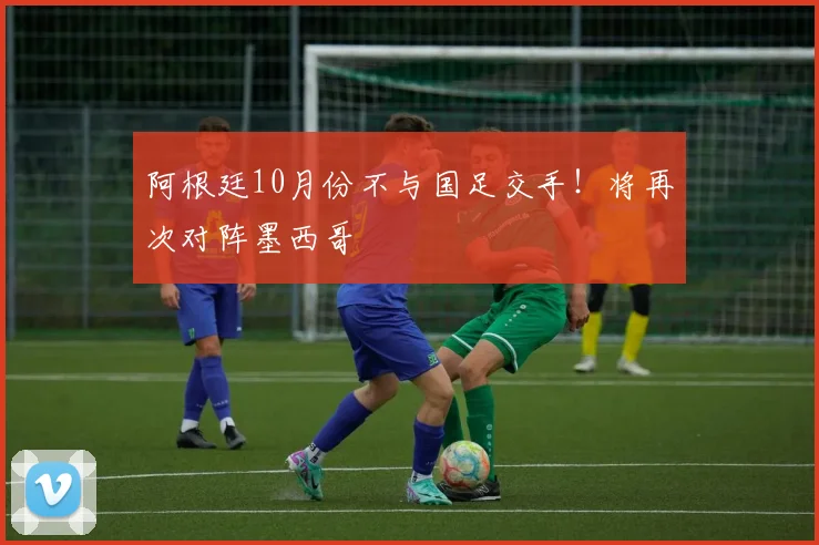 阿根廷10月份不与国足交手！将再次对阵墨西哥