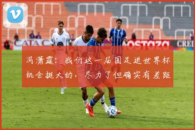 冯潇霆：我们这一届国足进世界杯机会挺大的，尽力了但确实有差距